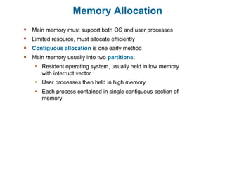 Memory Allocation
 Main memory must support both OS and user processes
 Limited resource, must allocate efficiently
 Contiguous allocation is one early method
 Main memory usually into two partitions:
• Resident operating system, usually held in low memory
with interrupt vector
• User processes then held in high memory
• Each process contained in single contiguous section of
memory
 