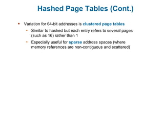 Hashed Page Tables (Cont.)
 Variation for 64-bit addresses is clustered page tables
• Similar to hashed but each entry refers to several pages
(such as 16) rather than 1
• Especially useful for sparse address spaces (where
memory references are non-contiguous and scattered)
 