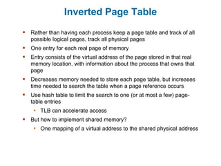 Inverted Page Table
 Rather than having each process keep a page table and track of all
possible logical pages, track all physical pages
 One entry for each real page of memory
 Entry consists of the virtual address of the page stored in that real
memory location, with information about the process that owns that
page
 Decreases memory needed to store each page table, but increases
time needed to search the table when a page reference occurs
 Use hash table to limit the search to one (or at most a few) page-
table entries
• TLB can accelerate access
 But how to implement shared memory?
• One mapping of a virtual address to the shared physical address
 