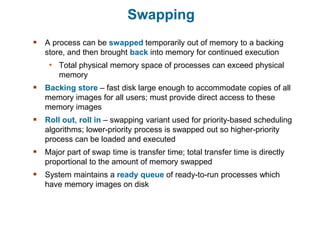 Swapping
 A process can be swapped temporarily out of memory to a backing
store, and then brought back into memory for continued execution
• Total physical memory space of processes can exceed physical
memory
 Backing store – fast disk large enough to accommodate copies of all
memory images for all users; must provide direct access to these
memory images
 Roll out, roll in – swapping variant used for priority-based scheduling
algorithms; lower-priority process is swapped out so higher-priority
process can be loaded and executed
 Major part of swap time is transfer time; total transfer time is directly
proportional to the amount of memory swapped
 System maintains a ready queue of ready-to-run processes which
have memory images on disk
 