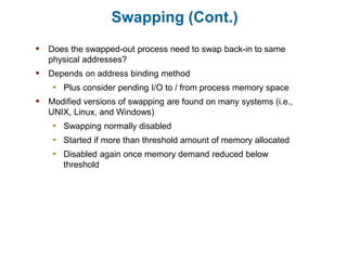 Swapping (Cont.)
 Does the swapped-out process need to swap back-in to same
physical addresses?
 Depends on address binding method
• Plus consider pending I/O to / from process memory space
 Modified versions of swapping are found on many systems (i.e.,
UNIX, Linux, and Windows)
• Swapping normally disabled
• Started if more than threshold amount of memory allocated
• Disabled again once memory demand reduced below
threshold
 
