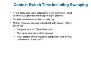 Context Switch Time including Swapping
 If next processes to be obtain CPU is not in memory, need
to swap out a process and swap in target process
 Context switch time can then be very high
 100MB process swapping to hard disk with transfer rate of
50MB/sec
• Swap out time of 2000 milliseconds
• Plus swap in of same sized process
• Total context switch swapping component time of 4000
milliseconds (4 seconds)
 