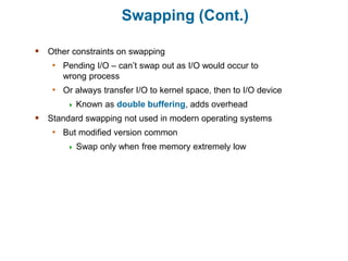 Swapping (Cont.)
 Other constraints on swapping
• Pending I/O – can’t swap out as I/O would occur to
wrong process
• Or always transfer I/O to kernel space, then to I/O device
 Known as double buffering, adds overhead
 Standard swapping not used in modern operating systems
• But modified version common
 Swap only when free memory extremely low
 