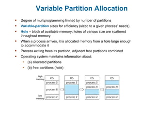 Variable Partition Allocation
 Degree of multiprogramming limited by number of partitions
 Variable-partition sizes for efficiency (sized to a given process’ needs)
 Hole – block of available memory; holes of various size are scattered
throughout memory
 When a process arrives, it is allocated memory from a hole large enough
to accommodate it
 Process exiting frees its partition, adjacent free partitions combined
 Operating system maintains information about:
• (a) allocated partitions
• (b) free partitions (hole)
 