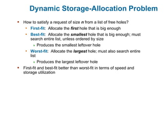 Dynamic Storage-Allocation Problem
 How to satisfy a request of size n from a list of free holes?
• First-fit: Allocate the first hole that is big enough
• Best-fit: Allocate the smallest hole that is big enough; must
search entire list, unless ordered by size
 Produces the smallest leftover hole
• Worst-fit: Allocate the largest hole; must also search entire
list
 Produces the largest leftover hole
 First-fit and best-fit better than worst-fit in terms of speed and
storage utilization
 