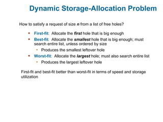 Dynamic Storage-Allocation Problem
 First-fit: Allocate the first hole that is big enough
 Best-fit: Allocate the smallest hole that is big enough; must
search entire list, unless ordered by size
• Produces the smallest leftover hole
 Worst-fit: Allocate the largest hole; must also search entire list
• Produces the largest leftover hole
How to satisfy a request of size n from a list of free holes?
First-fit and best-fit better than worst-fit in terms of speed and storage
utilization
 