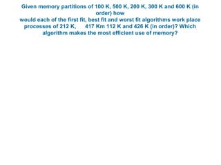 Given memory partitions of 100 K, 500 K, 200 K, 300 K and 600 K (in
order) how
would each of the first fit, best fit and worst fit algorithms work place
processes of 212 K, 417 Km 112 K and 426 K (in order)? Which
algorithm makes the most efficient use of memory?
 