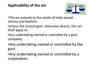 Applicability of the act
•The act extends to the whole of India except
Jammu and Kashmir.
•Unless the Central govt. otherwise directs, this act
Shall apply to:
•Any undertaking owned or controlled by a govt.
company.
•Any undertaking owned or controlled by the
govt.
•Any undertaking owned or controlled by a
corporation .
 