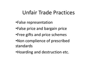 Unfair Trade Practices
•False representation
•False price and bargain price
•Free gifts and price schemes
•Non complience of prescribed
standards
•Hoarding and destruction etc.
 