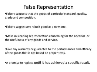 False Representation
•Falsely suggests that the goods of particular standard, quality,
grade and composition.
•Falsely suggest any rebuilt good as a new one.
•Make misleading representation concerning for the need for ,or
the usefulness of any goods and service.
•Give any warranty or guarantee to the performances and efficacy
of the goods that is not based on proper tests.
•A promise to replace until it has achieved a specific result.
 