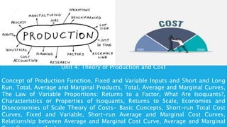 Unit 4: Theory of Production and Cost
Concept of Production Function, Fixed and Variable Inputs and Short and Long
Run, Total, Average and Marginal Products, Total, Average and Marginal Curves,
The Law of Variable Proportions: Returns to a Factor, What Are Isoquants?,
Characteristics or Properties of Isoquants, Returns to Scale, Economies and
Diseconomies of Scale Theory of Costs- Basic Concepts, Short-run Total Cost
Curves, Fixed and Variable, Short-run Average and Marginal Cost Curves,
Relationship between Average and Marginal Cost Curve, Average and Marginal
 