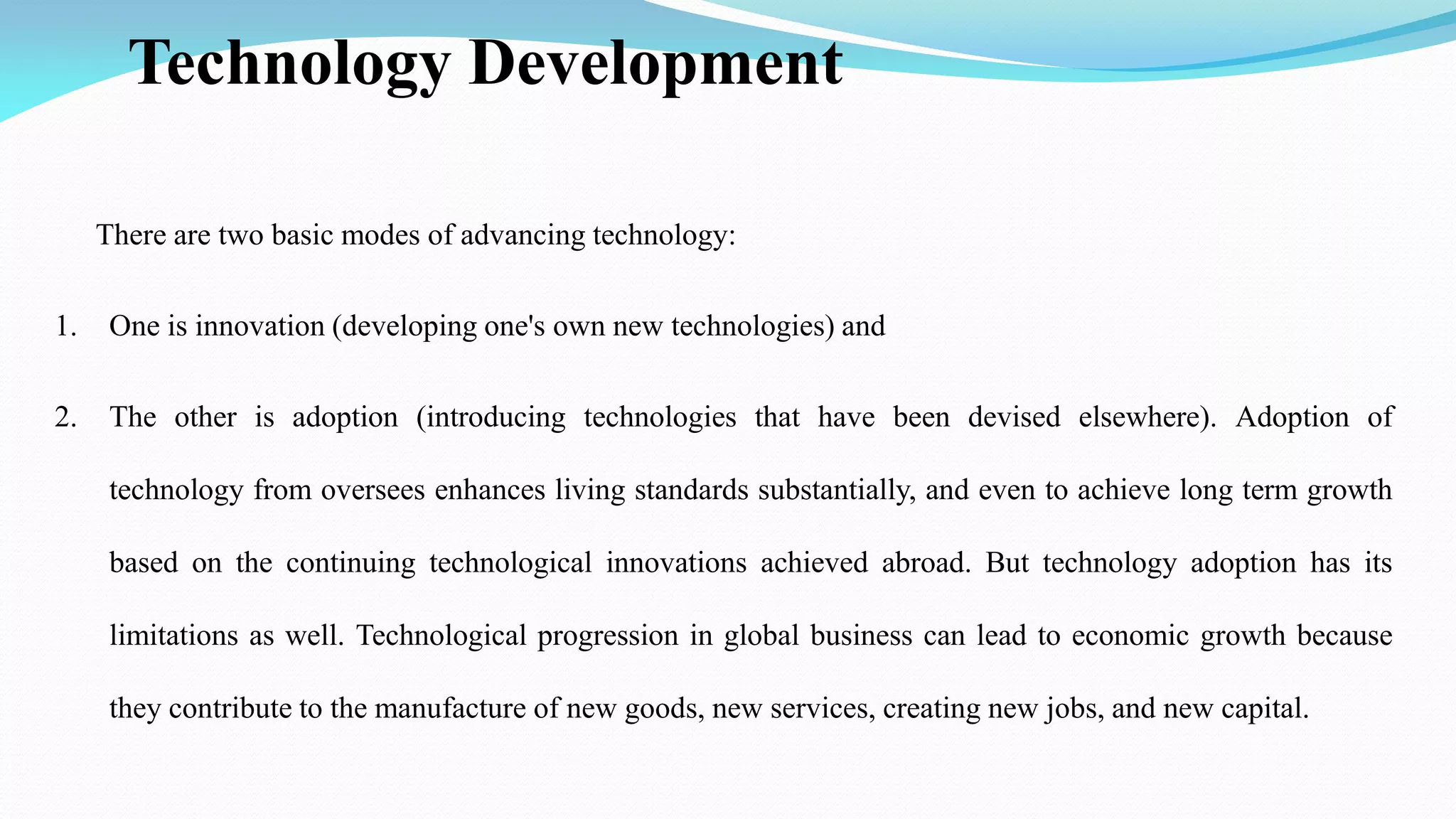 Technology Development
There are two basic modes of advancing technology:
1. One is innovation (developing one's own new technologies) and
2. The other is adoption (introducing technologies that have been devised elsewhere). Adoption of
technology from oversees enhances living standards substantially, and even to achieve long term growth
based on the continuing technological innovations achieved abroad. But technology adoption has its
limitations as well. Technological progression in global business can lead to economic growth because
they contribute to the manufacture of new goods, new services, creating new jobs, and new capital.
 