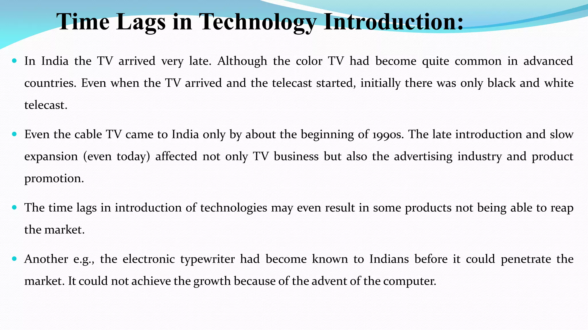 Time Lags in Technology Introduction:
 In India the TV arrived very late. Although the color TV had become quite common in advanced
countries. Even when the TV arrived and the telecast started, initially there was only black and white
telecast.
 Even the cable TV came to India only by about the beginning of 1990s. The late introduction and slow
expansion (even today) affected not only TV business but also the advertising industry and product
promotion.
 The time lags in introduction of technologies may even result in some products not being able to reap
the market.
 Another e.g., the electronic typewriter had become known to Indians before it could penetrate the
market. It could not achieve the growth because of the advent of the computer.
 
