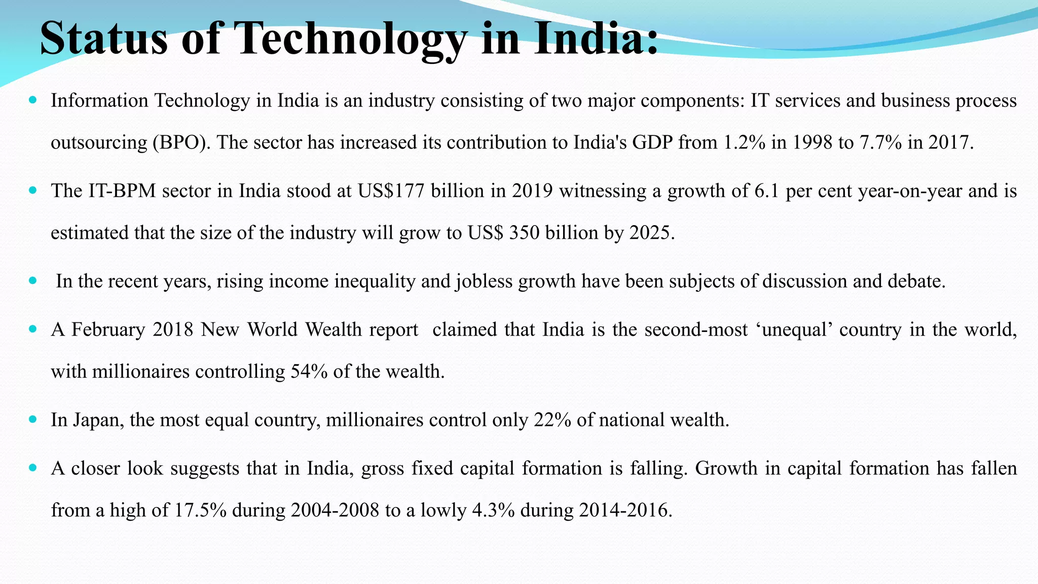 Status of Technology in India:
 Information Technology in India is an industry consisting of two major components: IT services and business process
outsourcing (BPO). The sector has increased its contribution to India's GDP from 1.2% in 1998 to 7.7% in 2017.
 The IT-BPM sector in India stood at US$177 billion in 2019 witnessing a growth of 6.1 per cent year-on-year and is
estimated that the size of the industry will grow to US$ 350 billion by 2025.
 In the recent years, rising income inequality and jobless growth have been subjects of discussion and debate.
 A February 2018 New World Wealth report claimed that India is the second-most ‘unequal’ country in the world,
with millionaires controlling 54% of the wealth.
 In Japan, the most equal country, millionaires control only 22% of national wealth.
 A closer look suggests that in India, gross fixed capital formation is falling. Growth in capital formation has fallen
from a high of 17.5% during 2004-2008 to a lowly 4.3% during 2014-2016.
 