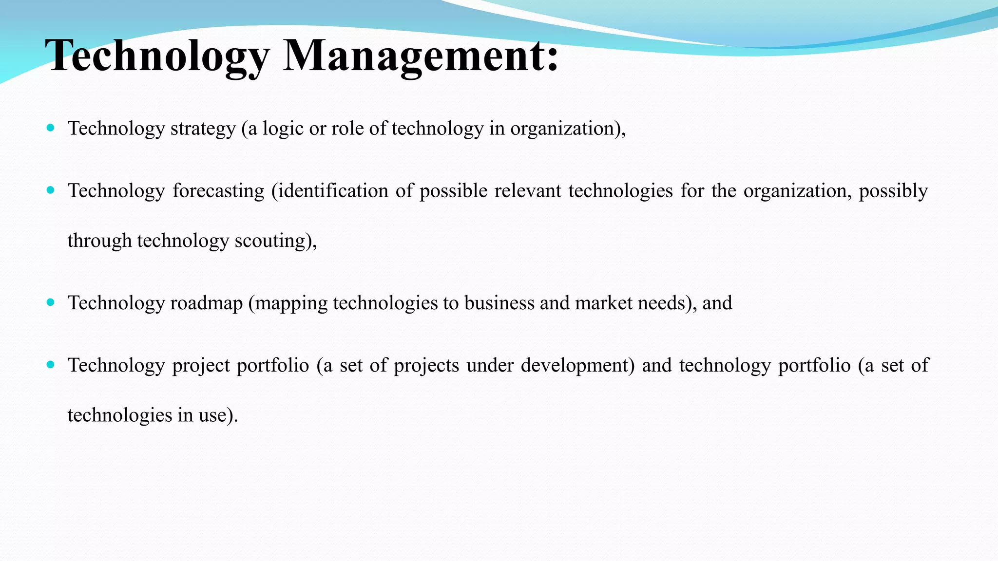 Technology Management:
 Technology strategy (a logic or role of technology in organization),
 Technology forecasting (identification of possible relevant technologies for the organization, possibly
through technology scouting),
 Technology roadmap (mapping technologies to business and market needs), and
 Technology project portfolio (a set of projects under development) and technology portfolio (a set of
technologies in use).
 