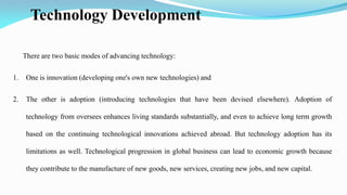 Technology Development
There are two basic modes of advancing technology:
1. One is innovation (developing one's own new technologies) and
2. The other is adoption (introducing technologies that have been devised elsewhere). Adoption of
technology from oversees enhances living standards substantially, and even to achieve long term growth
based on the continuing technological innovations achieved abroad. But technology adoption has its
limitations as well. Technological progression in global business can lead to economic growth because
they contribute to the manufacture of new goods, new services, creating new jobs, and new capital.
 