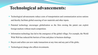 Technological advancements:
 Technological advancements reduce costs of transportation and communication across nations
and thereby facilitate global sourcing of raw materials and other inputs.
 Patented technology encourages globalization as the firm owning the patent can exploit
foreign markets without much competition.
 Information technology has led to the emergence of the global village. For example, the World
Wide Web has reduced the barriers of time and place in business dealings.
 Buyers and sellers can now make transactions at any time and any part of the globe.
 Technological change also affects investments.
 