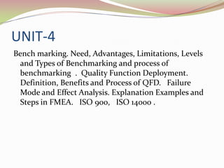 UNIT-4
Bench marking. Need, Advantages, Limitations, Levels
 and Types of Benchmarking and process of
 benchmarking . Quality Function Deployment.
 Definition, Benefits and Process of QFD. Failure
 Mode and Effect Analysis. Explanation Examples and
 Steps in FMEA. ISO 900, ISO 14000 .
 