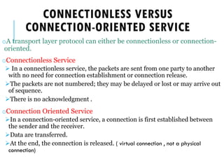 CONNECTIONLESS VERSUS
CONNECTION-ORIENTED SERVICE
oA transport layer protocol can either be connectionless or connection-
oriented.
oConnectionless Service
➢ In a connectionless service, the packets are sent from one party to another
with no need for connection establishment or connection release.
➢The packets are not numbered; they may be delayed or lost or may arrive out
of sequence.
➢There is no acknowledgment .
oConnection Oriented Service
➢In a connection-oriented service, a connection is first established between
the sender and the receiver.
➢Data are transferred.
➢At the end, the connection is released. ( virtual connection , not a physical
connection)
 
