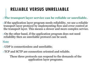 RELIABLE VERSUS UNRELIABLE
oThe transport layer service can be reliable or unreliable.
oIf the application layer program needs reliability, we use a reliable
transport layer protocol by implementing flow and error control at
the transport layer. This means a slower and more complex service.
oOn the other hand, if the application program does not need
reliability then an unreliable protocol can be used.
Note
oUDP is connectionless and unreliable;
oTCP and SCTP are connection oriented and reliable.
These three protocols can respond to the demands of the
application layer programs.
 