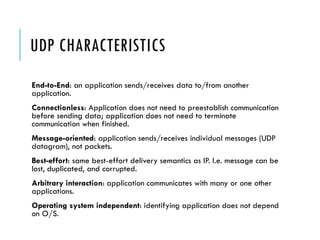 UDP CHARACTERISTICS
End-to-End: an application sends/receives data to/from another
application.
Connectionless: Application does not need to preestablish communication
before sending data; application does not need to terminate
communication when finished.
Message-oriented: application sends/receives individual messages (UDP
datagram), not packets.
Best-effort: same best-effort delivery semantics as IP. I.e. message can be
lost, duplicated, and corrupted.
Arbitrary interaction: application communicates with many or one other
applications.
Operating system independent: identifying application does not depend
on O/S.
 
