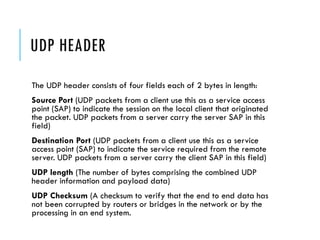 UDP HEADER
The UDP header consists of four fields each of 2 bytes in length:
Source Port (UDP packets from a client use this as a service access
point (SAP) to indicate the session on the local client that originated
the packet. UDP packets from a server carry the server SAP in this
field)
Destination Port (UDP packets from a client use this as a service
access point (SAP) to indicate the service required from the remote
server. UDP packets from a server carry the client SAP in this field)
UDP length (The number of bytes comprising the combined UDP
header information and payload data)
UDP Checksum (A checksum to verify that the end to end data has
not been corrupted by routers or bridges in the network or by the
processing in an end system.
 