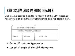 CHECKSUM AND PSEUDO HEADER
UDP uses a pseudo-header to verify that the UDP message
has arrived at both the correct machine and the correct port.
• Proto : IP protocol type code.
• Length : Length of the UDP datagram.
 