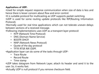 Applications of UDP:
•Used for simple request response communication when size of data is less and
hence there is lesser concern about flow and error control.
•It is suitable protocol for multicasting as UDP supports packet switching.
•UDP is used for some routing update protocols like RIP(Routing Information
Protocol).
•Normally used for real time applications which can not tolerate uneven delays
between sections of a received message.
•Following implementations uses UDP as a transport layer protocol:
• NTP (Network Time Protocol)
• DNS (Domain Name Service)
• BOOTP, DHCP.
• NNP (Network News Protocol)
• Quote of the day protocol
• TFTP, RTSP, RIP, OSPF.
•Application layer can do some of the tasks through UDP-
• Trace Route
• Record Route
• Time stamp
•UDP takes datagram from Network Layer, attach its header and send it to the
user. So, it works fast.
•Actually UDP is null protocol if you remove checksum field.
 