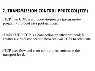 2. TRANSMISSION CONTROL PROTOCOL(TCP)
oTCP, like UDP, is a process-to-process (program-to-
program) protocol uses port numbers.
oUnlike UDP, TCP is a connection oriented protocol; it
creates a virtual connection between two TCPs to send data.
oTCP uses flow and error control mechanisms at the
transport level.
 