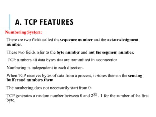 A. TCP FEATURES
Numbering System:
There are two fields called the sequence number and the acknowledgment
number.
These two fields refer to the byte number and not the segment number.
TCP numbers all data bytes that are transmitted in a connection.
Numbering is independent in each direction.
When TCP receives bytes of data from a process, it stores them in the sending
buffer and numbers them.
The numbering does not necessarily start from 0.
TCP generates a random number between 0 and 232 - 1 for the number of the first
byte.
 
