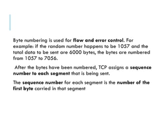 Byte numbering is used for flow and error control. For
example: if the random number happens to be 1057 and the
total data to be sent are 6000 bytes, the bytes are numbered
from 1057 to 7056.
After the bytes have been numbered, TCP assigns a sequence
number to each segment that is being sent.
The sequence number for each segment is the number of the
first byte carried in that segment
 