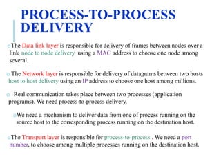 PROCESS-TO-PROCESS
DELIVERY
oThe Data link layer is responsible for delivery of frames between nodes over a
link node to node delivery using a MAC address to choose one node among
several.
o The Network layer is responsible for delivery of datagrams between two hosts
host to host delivery using an IP address to choose one host among millions.
o Real communication takes place between two processes (application
programs). We need process-to-process delivery.
oWe need a mechanism to deliver data from one of process running on the
source host to the corresponding process running on the destination host.
oThe Transport layer is responsible for process-to-process . We need a port
number, to choose among multiple processes running on the destination host.
 