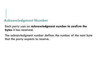 Acknowledgment Number
Each party uses an acknowledgment number to confirm the
bytes it has received.
The acknowledgment number defines the number of the next byte
that the party expects to receive.
 