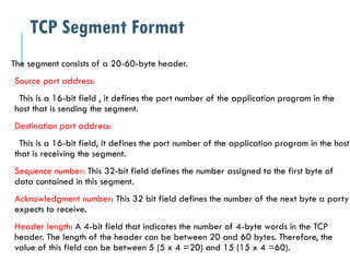 The segment consists of a 20-60-byte header.
Source port address:
This is a 16-bit field , it defines the port number of the application program in the
host that is sending the segment.
Destination port address:
This is a 16-bit field, it defines the port number of the application program in the host
that is receiving the segment.
Sequence number: This 32-bit field defines the number assigned to the first byte of
data contained in this segment.
Acknowledgment number: This 32 bit field defines the number of the next byte a party
expects to receive.
Header length: A 4-bit field that indicates the number of 4-byte words in the TCP
header. The length of the header can be between 20 and 60 bytes. Therefore, the
value of this field can be between 5 (5 x 4 =20) and 15 (15 x 4 =60).
TCP Segment Format
 
