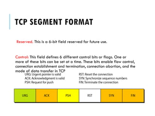 TCP SEGMENT FORMAT
Reserved. This is a 6-bit field reserved for future use.
Control: This field defines 6 different control bits or flags. One or
more of these bits can be set at a time. These bits enable flow control,
connection establishment and termination, connection abortion, and the
mode of data transfer in TCP
 