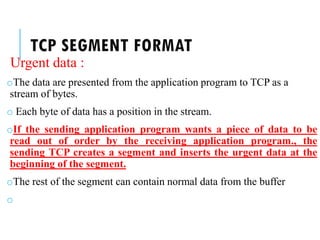 TCP SEGMENT FORMAT
Urgent data :
oThe data are presented from the application program to TCP as a
stream of bytes.
o Each byte of data has a position in the stream.
oIf the sending application program wants a piece of data to be
read out of order by the receiving application program., the
sending TCP creates a segment and inserts the urgent data at the
beginning of the segment.
oThe rest of the segment can contain normal data from the buffer
o
 