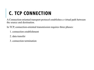 C. TCP CONNECTION
A Connection-oriented transport protocol establishes a virtual path between
the source and destination.
In TCP, connection-oriented transmission requires three phases:
1. connection establishment
2. data transfer
3. connection termination
 