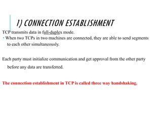 1) CONNECTION ESTABLISHMENT
TCP transmits data in full-duplex mode.
 When two TCPs in two machines are connected, they are able to send segments
to each other simultaneously.
Each party must initialize communication and get approval from the other party
before any data are transferred.
The connection establishment in TCP is called three way handshaking.
 