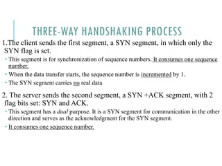 THREE-WAY HANDSHAKING PROCESS
1.The client sends the first segment, a SYN segment, in which only the
SYN flag is set.
 This segment is for synchronization of sequence numbers. It consumes one sequence
number.
 When the data transfer starts, the sequence number is incremented by 1.
 The SYN segment carries no real data
2. The server sends the second segment, a SYN +ACK segment, with 2
flag bits set: SYN and ACK.
 This segment has a dual purpose. It is a SYN segment for communication in the other
direction and serves as the acknowledgment for the SYN segment.
 It consumes one sequence number.
 