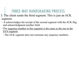 THREE-WAY HANDSHAKING PROCESS
3. The client sends the third segment. This is just an ACK
segment.
 It acknowledges the receipt of the second segment with the ACK flag
and acknowledgment number field.
 The sequence number in this segment is the same as the one in the
SYN segment.
 The ACK segment does not consume any sequence numbers.
 