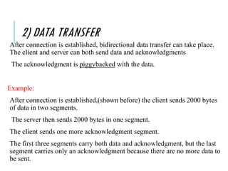 2) DATA TRANSFER
After connection is established, bidirectional data transfer can take place.
The client and server can both send data and acknowledgments
The acknowledgment is piggybacked with the data.
Example:
After connection is established,(shown before) the client sends 2000 bytes
of data in two segments.
The server then sends 2000 bytes in one segment.
The client sends one more acknowledgment segment.
The first three segments carry both data and acknowledgment, but the last
segment carries only an acknowledgment because there are no more data to
be sent.
 