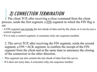 3) CONNECTION TERMINATION
1. The client TCP, after receiving a close command from the client
process, sends the first segment, a FIN segment in which the FIN flag is
set.
 A FIN segment can include the last chunk of data sent by the client, or it can be just a
control segment
 If it is only a control segment, it consumes only one sequence number.
2. The server TCP, after receiving the FIN segment, sends the second
segment, a FIN +ACK segment, to confirm the receipt of the FIN
segment from the client and at the same time to announce the closing
of the connection in the other direction.
 This segment can also contain the last chunk of data from the server.
 If it does not carry data, it consumes only one sequence number.
 