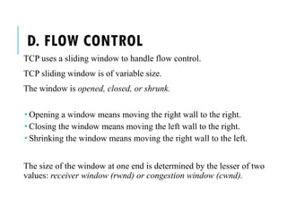 D. FLOW CONTROL
TCP uses a sliding window to handle flow control.
TCP sliding window is of variable size.
The window is opened, closed, or shrunk.
 Opening a window means moving the right wall to the right.
 Closing the window means moving the left wall to the right.
 Shrinking the window means moving the right wall to the left.
The size of the window at one end is determined by the lesser of two
values: receiver window (rwnd) or congestion window (cwnd).
 