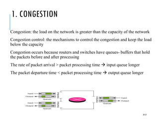 1. CONGESTION
Congestion: the load on the network is greater than the capacity of the network
Congestion control: the mechanisms to control the congestion and keep the load
below the capacity
Congestion occurs because routers and switches have queues- buffers that hold
the packets before and after processing
The rate of packet arrival > packet processing time → input queue longer
The packet departure time < packet processing time → output queue longer
24-57
 