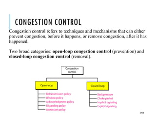 CONGESTION CONTROL
Congestion control refers to techniques and mechanisms that can either
prevent congestion, before it happens, or remove congestion, after it has
happened.
Two broad categories: open-loop congestion control (prevention) and
closed-loop congestion control (removal).
24-58
 