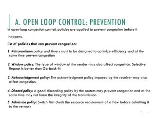 A. OPEN LOOP CONTROL: PREVENTION
In open-loop congestion control, policies are applied to prevent congestion before it
happens.
list of policies that can prevent congestion:
1. Retransmission policy and timers must to be designed to optimize efficiency and at the
same time prevent congestion
2. Window policy: The type of window at the sender may also affect congestion. Selective
Repeat is better than Go-back-N
3. Acknowledgement policy: The acknowledgment policy imposed by the receiver may also
affect congestion.
4. Discard policy: A good discarding policy by the routers may prevent congestion and at the
same time may not harm the integrity of the transmission.
5. Admission policy: Switch first check the resource requirement of a flow before admitting it
to the network
24-591
1````
```````
 