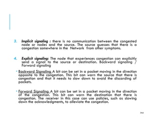 3. Implicit signaling : there is no communication between the congested
node or nodes and the source. The source guesses that there is a
congestion somewhere in the Network from other symptoms.
4. Explicit signaling: The node that experiences congestion can explicitly
send a signal to the source or destination. Backward signaling /
Forward signaling
 Backward Signaling A bit can be set in a packet moving in the direction
opposite to the congestion. This bit can warn the source that there is
congestion and that it needs to slow down to avoid the discarding of
packets.
 Forward Signaling A bit can be set in a packet moving in the direction
of the congestion. This bit can warn the destination that there is
congestion. The receiver in this case can use policies, such as slowing
down the acknowledgments, to alleviate the congestion.
24-61
 