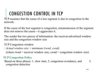 CONGESTION CONTROL IN TCP
TCP assumes that the cause of a lost segment is due to congestion in the
network.
If the cause of the lost segment is congestion, retransmission of the segment
does not remove the cause—it aggravates it.
The sender has two pieces of information: the receiver-advertised window
size and the congestion window size
TCP Congestion window
 Actual window size = minimum (rwnd, cwnd)
(where rwnd = receiver window size, cwnd = congestion window size)
TCP Congestion Policy
Based on three phases: 1. slow start, 2. congestion avoidance, and 3.
congestion detection
24-62
 