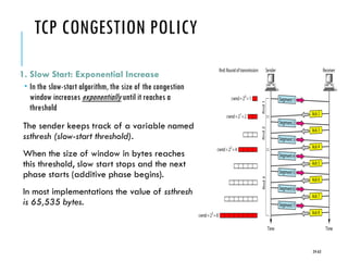 TCP CONGESTION POLICY
1. Slow Start: Exponential Increase
 In the slow-start algorithm, the size of the congestion
window increases exponentially until it reaches a
threshold
The sender keeps track of a variable named
ssthresh (slow-start threshold).
When the size of window in bytes reaches
this threshold, slow start stops and the next
phase starts (additive phase begins).
In most implementations the value of ssthresh
is 65,535 bytes.
24-63
 