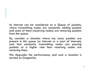 CONGESTION CONTROL
As Internet can be considered as a Queue of packets,
where transmitting nodes are constantly adding packets
and some of them (receiving nodes) are removing packets
from the queue.
So, consider a situation where too many packets are
present in this queue (or internet or a part of internet),
such that constantly transmitting nodes are pouring
packets at a higher rate than receiving nodes are
removing them.
This degrades the performance, and such a situation is
termed as Congestion.
65
 
